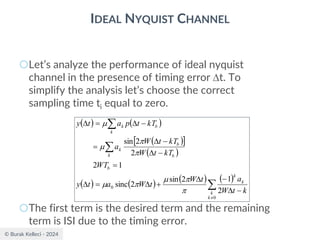© Burak Kelleci - 2024
IDEAL NYQUIST CHANNEL
○Let’s analyze the performance of ideal nyquist
channel in the presence of timing error t. To
simplify the analysis let’s choose the correct
sampling time ti equal to zero.
○The first term is the desired term and the remaining
term is ISI due to the timing error.
( ) ( )
( )
 
( )
( ) ( ) ( ) ( )




−

−

+

=

=
−

−

=
−

=

0
0
2
1
2
sin
2
sinc
1
2
2
2
sin
k
k
k
k
b
k b
b
k
k
b
k
k
t
W
a
t
W
t
W
a
t
y
WT
kT
t
W
kT
t
W
a
kT
t
p
a
t
y









 