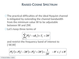 © Burak Kelleci - 2024
RAISED COSINE SPECTRUM
○The practical difficulties of the ideal Nyquist channel
is mitigated by extending the channel bandwidth
from the minimum value W to be adjustable
between W and 2W.
○Let’s keep three terms of
and restrict the frequency band of interest to
[-W,W]
( ) W
T
nR
f
P b
n
b 2
=
=
−


−
=
( ) ( ) ( ) W
f
W
W
W
f
P
W
f
P
f
P 

−
=
+
+
−
+
2
1
2
2
 