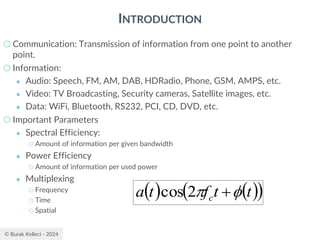 © Burak Kelleci - 2024
INTRODUCTION
○ Communication: Transmission of information from one point to another
point.
○ Information:
● Audio: Speech, FM, AM, DAB, HDRadio, Phone, GSM, AMPS, etc.
● Video: TV Broadcasting, Security cameras, Satellite images, etc.
● Data: WiFi, Bluetooth, RS232, PCI, CD, DVD, etc.
○ Important Parameters
● Spectral Efficiency:
○ Amount of information per given bandwidth
● Power Efficiency
○ Amount of information per used power
● Multiplexing
○ Frequency
○ Time
○ Spatial
( ) ( )
( )
t
t
f
t
a c 
 +
2
cos
 