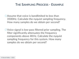 © Burak Kelleci - 2024
THE SAMPLING PROCESS - EXAMPLE
○Assume that voice is bandlimited to less than
3500Hz. Calculate the nyquist sampling frequency.
How many samples do we obtain per second?
○Voice signal is low-pass filtered prior sampling. The
filter significantly attenuates the frequency
components above 4KHz. Calculate the nyquist
sampling frequency for this system. How many
samples do we obtain per second?
 