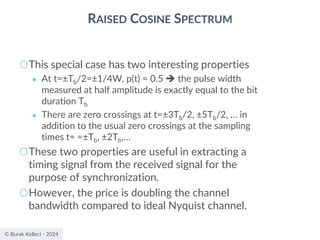 © Burak Kelleci - 2024
RAISED COSINE SPECTRUM
○This special case has two interesting properties
● At t=±Tb/2=±1/4W, p(t) = 0.5 ➔ the pulse width
measured at half amplitude is exactly equal to the bit
duration Tb
● There are zero crossings at t=±3Tb/2, ±5Tb/2, … in
addition to the usual zero crossings at the sampling
times t= =±Tb, ±2Tb,…
○These two properties are useful in extracting a
timing signal from the received signal for the
purpose of synchronization.
○However, the price is doubling the channel
bandwidth compared to ideal Nyquist channel.
 