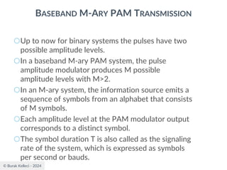© Burak Kelleci - 2024
BASEBAND M-ARY PAM TRANSMISSION
○Up to now for binary systems the pulses have two
possible amplitude levels.
○In a baseband M-ary PAM system, the pulse
amplitude modulator produces M possible
amplitude levels with M>2.
○In an M-ary system, the information source emits a
sequence of symbols from an alphabet that consists
of M symbols.
○Each amplitude level at the PAM modulator output
corresponds to a distinct symbol.
○The symbol duration T is also called as the signaling
rate of the system, which is expressed as symbols
per second or bauds.
 