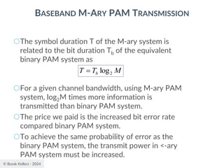 © Burak Kelleci - 2024
BASEBAND M-ARY PAM TRANSMISSION
○The symbol duration T of the M-ary system is
related to the bit duration Tb of the equivalent
binary PAM system as
○For a given channel bandwidth, using M-ary PAM
system, log2M times more information is
transmitted than binary PAM system.
○The price we paid is the increased bit error rate
compared binary PAM system.
○To achieve the same probability of error as the
binary PAM system, the transmit power in <-ary
PAM system must be increased.
M
T
T b 2
log
=
 