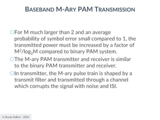 © Burak Kelleci - 2024
BASEBAND M-ARY PAM TRANSMISSION
○For M much larger than 2 and an average
probability of symbol error small compared to 1, the
transmitted power must be increased by a factor of
M2/log2M compared to binary PAM system.
○The M-ary PAM transmitter and receiver is similar
to the binary PAM transmitter and receiver.
○In transmitter, the M-ary pulse train is shaped by a
transmit filter and transmitted through a channel
which corrupts the signal with noise and ISI.
 