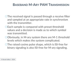 © Burak Kelleci - 2024
BASEBAND M-ARY PAM TRANSMISSION
○The received signal is passed through a receive filter
and sampled at an appropriate rate in synchronism
with the transmitter.
○Each sample is compared with preset threshold
values and a decision is made as to which symbol
was transmitted.
○Obviously, in M-ary system there are M-1 threshold
levels which makes the system complicated.
○The raised cosine pulse shape, which is ISI-free for
binary signaling is also ISI-free for M-ary signaling.
 