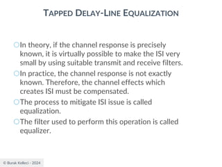 © Burak Kelleci - 2024
TAPPED DELAY-LINE EQUALIZATION
○In theory, if the channel response is precisely
known, it is virtually possible to make the ISI very
small by using suitable transmit and receive filters.
○In practice, the channel response is not exactly
known. Therefore, the channel effects which
creates ISI must be compensated.
○The process to mitigate ISI issue is called
equalization.
○The filter used to perform this operation is called
equalizer.
 