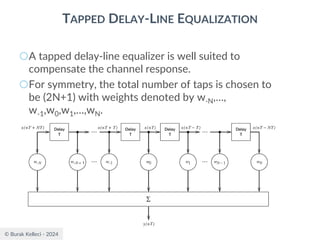 © Burak Kelleci - 2024
TAPPED DELAY-LINE EQUALIZATION
○A tapped delay-line equalizer is well suited to
compensate the channel response.
○For symmetry, the total number of taps is chosen to
be (2N+1) with weights denoted by w-N,…,
w-1,w0,w1,…,wN.
 