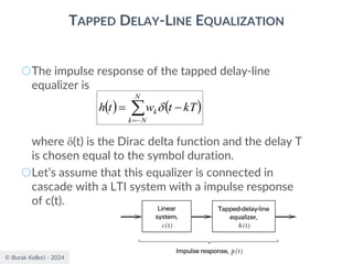 © Burak Kelleci - 2024
TAPPED DELAY-LINE EQUALIZATION
○The impulse response of the tapped delay-line
equalizer is
where (t) is the Dirac delta function and the delay T
is chosen equal to the symbol duration.
○Let’s assume that this equalizer is connected in
cascade with a LTI system with a impulse response
of c(t).
( ) ( )

−
=
−
=
N
N
k
k kT
t
w
t
h 
 
