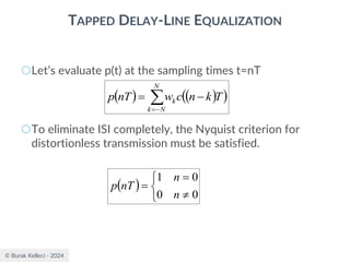 © Burak Kelleci - 2024
TAPPED DELAY-LINE EQUALIZATION
○Let’s evaluate p(t) at the sampling times t=nT
○To eliminate ISI completely, the Nyquist criterion for
distortionless transmission must be satisfied.
( ) ( )
( )

−
=
−
=
N
N
k
k T
k
n
c
w
nT
p
( )




=
=
0
0
0
1
n
n
nT
p
 