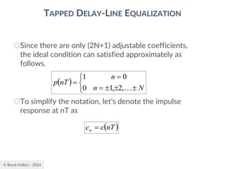 © Burak Kelleci - 2024
TAPPED DELAY-LINE EQUALIZATION
○Since there are only (2N+1) adjustable coefficients,
the ideal condition can satisfied approximately as
follows.
○To simplify the notation, let’s denote the impulse
response at nT as
( )






=
=
=
N
n
n
nT
p

,
2
,
1
0
0
1
( )
nT
c
cn =
 