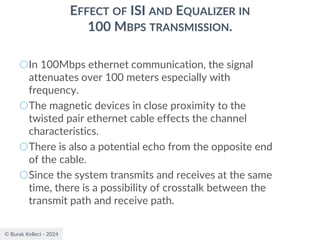 © Burak Kelleci - 2024
EFFECT OF ISI AND EQUALIZER IN
100 MBPS TRANSMISSION.
○In 100Mbps ethernet communication, the signal
attenuates over 100 meters especially with
frequency.
○The magnetic devices in close proximity to the
twisted pair ethernet cable effects the channel
characteristics.
○There is also a potential echo from the opposite end
of the cable.
○Since the system transmits and receives at the same
time, there is a possibility of crosstalk between the
transmit path and receive path.
 