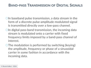 © Burak Kelleci - 2024
BAND-PASS TRANSMISSION OF DIGITAL SIGNALS
○In baseband pulse transmission, a data stream in the
form of a discrete pulse-amplitude modulated signal
is transmitted directly over a low-pass channel.
○In digital pass-band transmission, the incoming data
stream is modulated onto a carrier with fixed
frequency limits imposed by a band-pass channel of
interest.
○The modulation is performed by switching (keying)
the amplitude, frequency or phase of a sinusoidal
carrier in some fashion in accordance with the
incoming data.
 
