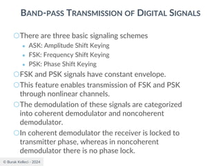 © Burak Kelleci - 2024
BAND-PASS TRANSMISSION OF DIGITAL SIGNALS
○There are three basic signaling schemes
● ASK: Amplitude Shift Keying
● FSK: Frequency Shift Keying
● PSK: Phase Shift Keying
○FSK and PSK signals have constant envelope.
○This feature enables transmission of FSK and PSK
through nonlinear channels.
○The demodulation of these signals are categorized
into coherent demodulator and noncoherent
demodulator.
○In coherent demodulator the receiver is locked to
transmitter phase, whereas in noncoherent
demodulator there is no phase lock.
 