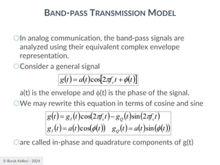 © Burak Kelleci - 2024
BAND-PASS TRANSMISSION MODEL
○In analog communication, the band-pass signals are
analyzed using their equivalent complex envelope
representation.
○Consider a general signal
a(t) is the envelope and (t) is the phase of the signal.
○We may rewrite this equation in terms of cosine and sine
○are called in-phase and quadrature components of g(t)
( ) ( ) ( ) ( ) ( )
( ) ( ) ( )
( ) ( ) ( ) ( )
( )
t
t
a
t
g
t
t
a
t
g
t
f
t
g
t
f
t
g
t
g
Q
I
c
Q
c
I




sin
cos
2
sin
2
cos
=
=
−
=
( ) ( ) ( )
 
t
t
f
t
a
t
g c 
 +
= 2
cos
 