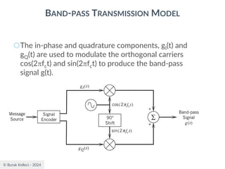 © Burak Kelleci - 2024
BAND-PASS TRANSMISSION MODEL
○The in-phase and quadrature components, gI(t) and
gQ(t) are used to modulate the orthogonal carriers
cos(2fct) and sin(2fct) to produce the band-pass
signal g(t).
 