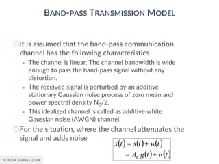 © Burak Kelleci - 2024
BAND-PASS TRANSMISSION MODEL
○It is assumed that the band-pass communication
channel has the following characteristics
● The channel is linear. The channel bandwidth is wide
enough to pass the band-pass signal without any
distortion.
● The received signal is perturbed by an additive
stationary Gaussian noise process of zero mean and
power spectral density N0/2.
● This idealized channel is called as additive white
Gaussian noise (AWGN) channel.
○For the situation, where the channel attenuates the
signal and adds noise
( ) ( ) ( )
( ) ( )
t
w
t
g
A
t
w
t
s
t
x
C +
=
+
=
 