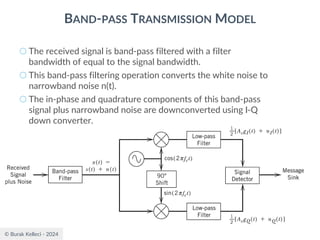 © Burak Kelleci - 2024
BAND-PASS TRANSMISSION MODEL
○ The received signal is band-pass filtered with a filter
bandwidth of equal to the signal bandwidth.
○ This band-pass filtering operation converts the white noise to
narrowband noise n(t).
○ The in-phase and quadrature components of this band-pass
signal plus narrowband noise are downconverted using I-Q
down converter.
 