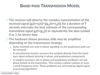 © Burak Kelleci - 2024
BAND-PASS TRANSMISSION MODEL
○The receiver will observe the complex representation of the
received signal [gI(t)+nI(t)]+j[gQ(t)+nQ(t)] for a duration of T
seconds and make the best estimate of the corresponding
transmitted signal gI(t)+jgQ(t) or equivalently the data symbol
0 or 1 for binary data.
○The hardware shown previous slide may be simplified
depending on the transmission strategy.
● Some methods use only in-phase signaling, so the quadrature path can
be removed.
● A noncoherent receiver recovers the symbols directly from the band-
pass signal without deriving in-phase and quadrature components.
● In modern receivers, the in-phase and quadrature oscillators are not
phase locked to the transmitter. This creates a phase rotation or even
a small frequency error. These problems are corrected by digital signal
processing algorithms.
 