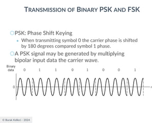 © Burak Kelleci - 2024
TRANSMISSION OF BINARY PSK AND FSK
○PSK: Phase Shift Keying
● When transmitting symbol 0 the carrier phase is shifted
by 180 degrees compared symbol 1 phase.
○A PSK signal may be generated by multiplying
bipolar input data the carrier wave.
 
