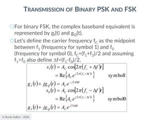 © Burak Kelleci - 2024
TRANSMISSION OF BINARY PSK AND FSK
○For binary FSK, the complex baseband equivalent is
represented by gI(t) and gQ(t).
○Let’s define the carrier frequency fC as the midpoint
between f1 (frequency for symbol 1) and f0
(frequency for symbol 0), fC=(f1+f2)/2 and assuming
f1>f0 also define f=(f1-f0)/2.
( ) ( )
 
( )
 
( ) ( )
( ) ( )
 
( )
 
( ) ( )
0
symbol
Re
2
cos
1
symbol
Re
2
cos
2
2
0
2
2
1
ft
j
C
Q
I
t
f
f
j
C
c
C
ft
j
C
Q
I
t
f
f
j
C
c
C
e
A
t
jg
t
g
e
A
t
f
f
A
t
s
e
A
t
jg
t
g
e
A
t
f
f
A
t
s
c
c


−

−

+
=
+
=

−
=
=
+
=

+
=






 