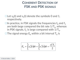 © Burak Kelleci - 2024
COHERENT DETECTION OF
FSK AND PSK SIGNALS
○Let s0(t) and s1(t) denote the symbols 0 and 1,
respectively.
○In practice, in FSK signals the frequencies f0 and f1
are both large compared the bit rate 1/Tb, whereas
in PSK signals, fC is large compared with 1/Tb.
○The signal energy Eb within a bit interval Tb is
( ) ( )
2
2
0
2
1
0
2
0
b
c
T
T
b
T
A
dt
t
s
dt
t
s
E
b
b
=
=
= 

 