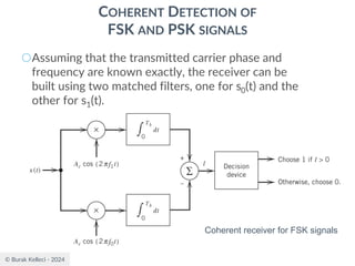 © Burak Kelleci - 2024
COHERENT DETECTION OF
FSK AND PSK SIGNALS
○Assuming that the transmitted carrier phase and
frequency are known exactly, the receiver can be
built using two matched filters, one for s0(t) and the
other for s1(t).
Coherent receiver for FSK signals
 