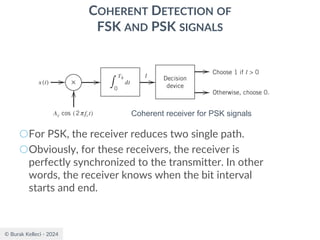 © Burak Kelleci - 2024
COHERENT DETECTION OF
FSK AND PSK SIGNALS
○For PSK, the receiver reduces two single path.
○Obviously, for these receivers, the receiver is
perfectly synchronized to the transmitter. In other
words, the receiver knows when the bit interval
starts and end.
Coherent receiver for PSK signals
 