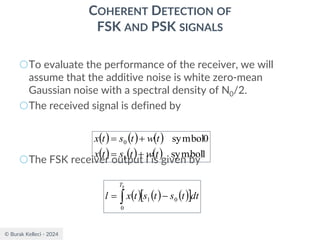 © Burak Kelleci - 2024
COHERENT DETECTION OF
FSK AND PSK SIGNALS
○To evaluate the performance of the receiver, we will
assume that the additive noise is white zero-mean
Gaussian noise with a spectral density of N0/2.
○The received signal is defined by
○The FSK receiver output l is given by
( ) ( ) ( )
( ) ( ) ( ) 1
symbol
0
symbol
1
0
t
w
t
s
t
x
t
w
t
s
t
x
+
=
+
=
( ) ( ) ( )
 
 −
=
b
T
dt
t
s
t
s
t
x
l
0
0
1
 
