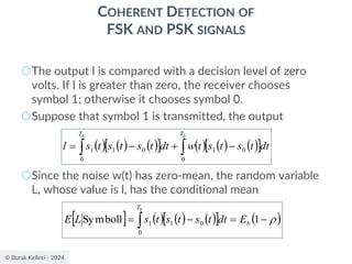 © Burak Kelleci - 2024
COHERENT DETECTION OF
FSK AND PSK SIGNALS
○The output l is compared with a decision level of zero
volts. If l is greater than zero, the receiver chooses
symbol 1; otherwise it chooses symbol 0.
○Suppose that symbol 1 is transmitted, the output
○Since the noise w(t) has zero-mean, the random variable
L, whose value is l, has the conditional mean
( ) ( ) ( )
  ( ) ( ) ( )
 

 −
+
−
=
b
b T
T
dt
t
s
t
s
t
w
dt
t
s
t
s
t
s
l
0
0
1
0
0
1
1
  ( ) ( ) ( )
  ( )

−
=
−
=  1
1
Symbol
0
0
1
1 b
T
E
dt
t
s
t
s
t
s
L
E
b
 