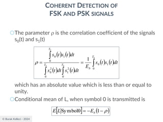 © Burak Kelleci - 2024
COHERENT DETECTION OF
FSK AND PSK SIGNALS
○The parameter  is the correlation coefficient of the signals
s0(t) and s1(t)
which has an absolute value which is less than or equal to
unity.
○Conditional mean of L, when symbol 0 is transmitted is
( ) ( )
( ) ( )
( ) ( )




=
=
b
b
b
b
T
b
T
T
T
dt
t
s
t
s
E
dt
t
s
dt
t
s
dt
t
s
t
s
0
1
0
0
2
1
0
2
0
0
1
0
1

  ( )

−
−
= 1
0
Symbol b
E
L
E
 