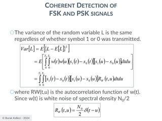 © Burak Kelleci - 2024
COHERENT DETECTION OF
FSK AND PSK SIGNALS
○The variance of the random variable L is the same
regardless of whether symbol 1 or 0 was transmitted.
○where RW(t,u) is the autocorrelation function of w(t).
Since w(t) is white noise of spectral density N0/2
   
 
 
( ) ( ) ( ) ( )
  ( ) ( )
 
( ) ( )
  ( ) ( )
  ( )
 
 
−
−
=








−
−
=
−
=
b b
b b
T T
W
T T
dtdu
u
t
R
u
s
u
s
t
s
t
s
dtdu
u
s
u
s
t
s
t
s
u
w
t
w
E
L
E
L
E
L
Var
0 0
0
1
0
1
0 0
0
1
0
1
2
,
( ) ( )
u
t
N
u
t
RW −
= 
2
, 0
 