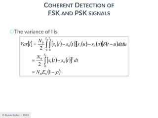 © Burak Kelleci - 2024
COHERENT DETECTION OF
FSK AND PSK SIGNALS
○The variance of l is
  ( ) ( )
  ( ) ( )
  ( )
( ) ( )
 
( )


−
=
−
=
−
−
−
=

 
1
2
2
0
0
2
0
1
0
0 0
0
1
0
1
0
b
T
T T
E
N
dt
t
s
t
s
N
dtdu
u
t
u
s
u
s
t
s
t
s
N
l
Var
b
b b
 