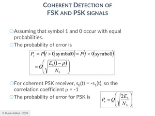 © Burak Kelleci - 2024
COHERENT DETECTION OF
FSK AND PSK SIGNALS
○Assuming that symbol 1 and 0 occur with equal
probabilities.
○The probability of error is
○For coherent PSK receiver, s0(t) = -s1(t), so the
correlation coefficient  = -1
○The probability of error for PSK is
( ) ( )
( )







 −
=

=

=
0
1
1
symbol
0
0
symbol
0
N
E
Q
l
P
l
P
P
b
e









=
0
2
N
E
Q
P b
e
 