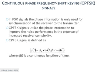 © Burak Kelleci - 2024
CONTINUOUS PHASE FREQUENCY-SHIFT KEYING (CPFSK)
SIGNALS
○In FSK signals the phase information is only used for
synchronization of the receiver to the transmitter.
○CPFSK signals utilize the phase information to
improve the noise performance in the expense of
increased receiver complexity.
○CPFSK signal is defined as
where (t) is a continuous function of time.
( ) ( )
( )
t
t
f
A
t
s C
C 
 +
= 2
cos
 