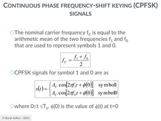 © Burak Kelleci - 2024
CONTINUOUS PHASE FREQUENCY-SHIFT KEYING (CPFSK)
SIGNALS
○The nominal carrier frequency fC is equal to the
arithmetic mean of the two frequencies f1 and f0
that are used to represent symbols 1 and 0.
○CPFSK signals for symbol 1 and 0 are as
○where 0t Tb. (0) is the value of (t) at t=0
2
0
1 f
f
fC
+
=
( )
( )
 
( )
 



+
+
=
0
symbol
0
2
cos
1
symbol
0
2
cos
0
1




t
f
A
t
f
A
t
s
C
C
 