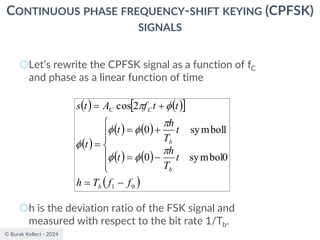 © Burak Kelleci - 2024
CONTINUOUS PHASE FREQUENCY-SHIFT KEYING (CPFSK)
SIGNALS
○Let’s rewrite the CPFSK signal as a function of fC
and phase as a linear function of time
○h is the deviation ratio of the FSK signal and
measured with respect to the bit rate 1/Tb.
( ) ( )
 
( )
( ) ( )
( ) ( )
( )
0
1
0
symbol
0
1
symbol
0
2
cos
f
f
T
h
t
T
h
t
t
T
h
t
t
t
t
f
A
t
s
b
b
b
C
C
−
=







−
=
+
=
=
+
=









 