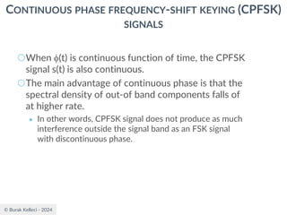 © Burak Kelleci - 2024
CONTINUOUS PHASE FREQUENCY-SHIFT KEYING (CPFSK)
SIGNALS
○When (t) is continuous function of time, the CPFSK
signal s(t) is also continuous.
○The main advantage of continuous phase is that the
spectral density of out-of band components falls of
at higher rate.
● In other words, CPFSK signal does not produce as much
interference outside the signal band as an FSK signal
with discontinuous phase.
 