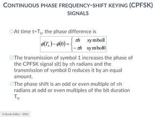 © Burak Kelleci - 2024
CONTINUOUS PHASE FREQUENCY-SHIFT KEYING (CPFSK)
SIGNALS
○At time t=Tb, the phase difference is
○The transmission of symbol 1 increases the phase of
the CPFSK signal s(t) by h radians and the
transmission of symbol 0 reduces it by an equal
amount.
○The phase shift is an odd or even multiple of h
radians at odd or even multiples of the bit duration
Tb.
( ) ( )



−
=
−
0
symbol
1
symbol
0
h
h
Tb




 