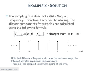 © Burak Kelleci - 2024
EXAMPLE 3 - SOLUTION
○The sampling rate does not satisfy Nyquist
Frequency. Therefore, there will be aliasing. The
aliasing components frequencies are calculated
using the following formula.

+

−

= to
-
from
integer
:
n
f
fs
n
f signal
sampled
Note that if the sampling starts at one of the zero crossings, the
followed samples are also at zero crossings.
Therefore, the sampled signal will be zero all the time.
1
-1 5
3
-5 (KHz)
-3
 
