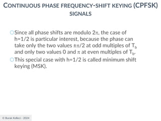 © Burak Kelleci - 2024
CONTINUOUS PHASE FREQUENCY-SHIFT KEYING (CPFSK)
SIGNALS
○Since all phase shifts are modulo 2, the case of
h=1/2 is particular interest, because the phase can
take only the two values ±/2 at odd multiples of Tb
and only two values 0 and  at even multiples of Tb.
○This special case with h=1/2 is called minimum shift
keying (MSK).
 