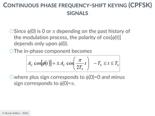 © Burak Kelleci - 2024
CONTINUOUS PHASE FREQUENCY-SHIFT KEYING (CPFSK)
SIGNALS
○Since (0) is 0 or  depending on the past history of
the modulation process, the polarity of cos[(t)]
depends only upon (0).
○The in-phase component becomes
○where plus sign corresponds to (0)=0 and minus
sign corresponds to (0)=.
( )
  b
b
b
C
C T
t
T
t
T
A
t
A 

−









=
2
cos
cos


 