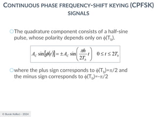 © Burak Kelleci - 2024
CONTINUOUS PHASE FREQUENCY-SHIFT KEYING (CPFSK)
SIGNALS
○The quadrature component consists of a half-sine
pulse, whose polarity depends only on (Tb).
○where the plus sign corresponds to (Tb)=/2 and
the minus sign corresponds to (Tb)=-/2
( )
  b
b
C
C T
t
t
T
h
A
t
A 2
0
2
sin
sin 










=


 