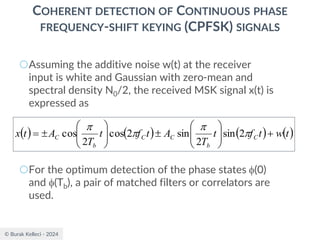 © Burak Kelleci - 2024
COHERENT DETECTION OF CONTINUOUS PHASE
FREQUENCY-SHIFT KEYING (CPFSK) SIGNALS
○Assuming the additive noise w(t) at the receiver
input is white and Gaussian with zero-mean and
spectral density N0/2, the received MSK signal x(t) is
expressed as
○For the optimum detection of the phase states (0)
and (Tb), a pair of matched filters or correlators are
used.
( ) ( ) ( ) ( )
t
w
t
f
t
T
A
t
f
t
T
A
t
x C
b
C
C
b
C +


















= 



2
sin
2
sin
2
cos
2
cos
 