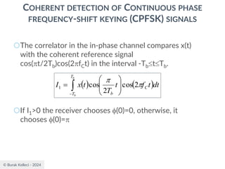 © Burak Kelleci - 2024
COHERENT DETECTION OF CONTINUOUS PHASE
FREQUENCY-SHIFT KEYING (CPFSK) SIGNALS
○The correlator in the in-phase channel compares x(t)
with the coherent reference signal
cos(t/2Tb)cos(2fCt) in the interval -TbtTb.
○If I1>0 the receiver chooses (0)=0, otherwise, it
chooses (0)=
( ) ( )

−








=
b
b
T
T
C
b
dt
t
f
t
T
t
x
I 

2
cos
2
cos
1
 