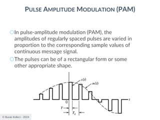 © Burak Kelleci - 2024
PULSE AMPLITUDE MODULATION (PAM)
○In pulse-amplitude modulation (PAM), the
amplitudes of regularly spaced pulses are varied in
proportion to the corresponding sample values of
continuous message signal.
○The pulses can be of a rectangular form or some
other appropriate shape.
 
