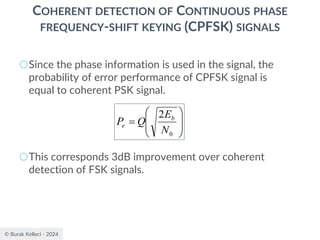 © Burak Kelleci - 2024
COHERENT DETECTION OF CONTINUOUS PHASE
FREQUENCY-SHIFT KEYING (CPFSK) SIGNALS
○Since the phase information is used in the signal, the
probability of error performance of CPFSK signal is
equal to coherent PSK signal.
○This corresponds 3dB improvement over coherent
detection of FSK signals.








=
0
2
N
E
Q
P b
e
 