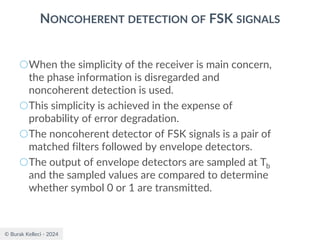 © Burak Kelleci - 2024
NONCOHERENT DETECTION OF FSK SIGNALS
○When the simplicity of the receiver is main concern,
the phase information is disregarded and
noncoherent detection is used.
○This simplicity is achieved in the expense of
probability of error degradation.
○The noncoherent detector of FSK signals is a pair of
matched filters followed by envelope detectors.
○The output of envelope detectors are sampled at Tb
and the sampled values are compared to determine
whether symbol 0 or 1 are transmitted.
 