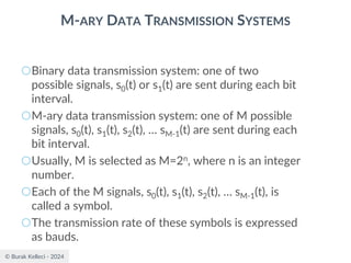 © Burak Kelleci - 2024
M-ARY DATA TRANSMISSION SYSTEMS
○Binary data transmission system: one of two
possible signals, s0(t) or s1(t) are sent during each bit
interval.
○M-ary data transmission system: one of M possible
signals, s0(t), s1(t), s2(t), … sM-1(t) are sent during each
bit interval.
○Usually, M is selected as M=2n, where n is an integer
number.
○Each of the M signals, s0(t), s1(t), s2(t), … sM-1(t), is
called a symbol.
○The transmission rate of these symbols is expressed
as bauds.
 
