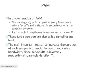 © Burak Kelleci - 2024
PAM
○In the generation of PAM
● The message signal is sampled at every Ts seconds,
where fs=1/Ts and is chosen in accordance with the
sampling theorem.
● Each sample is lengthened to some constant value T.
○These two operation are also called sampling and
hold.
○The main important reason to increase the duration
of each sample is to avoid the use of excessive
bandwidth, since bandwidth is inversely
proportional to sample duration T.
 
