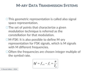 © Burak Kelleci - 2024
M-ARY DATA TRANSMISSION SYSTEMS
○This geometric representation is called also signal
space representation.
○The set of points that characterize a given
modulation technique is referred as the
constellation for that modulation.
○M-FSK: It is also possible to define M-ary
representation for FSK signals, which is M signals
with M different frequencies.
○Often the frequencies are chosen integer multiple of
the symbol rate.
b
i
i
T
n
f
f
f =
−
=
 +1
 